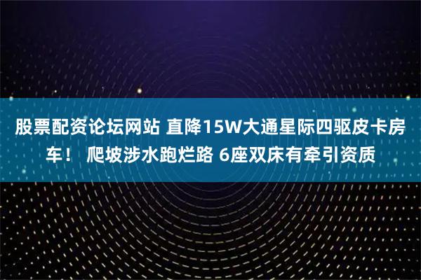 股票配资论坛网站 直降15W大通星际四驱皮卡房车! 爬坡涉水跑烂路 6座双床有牵引资质