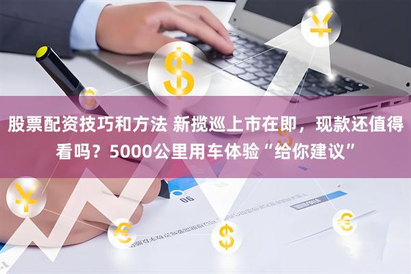 股票配资技巧和方法 新揽巡上市在即，现款还值得看吗？5000公里用车体验“给你建议”