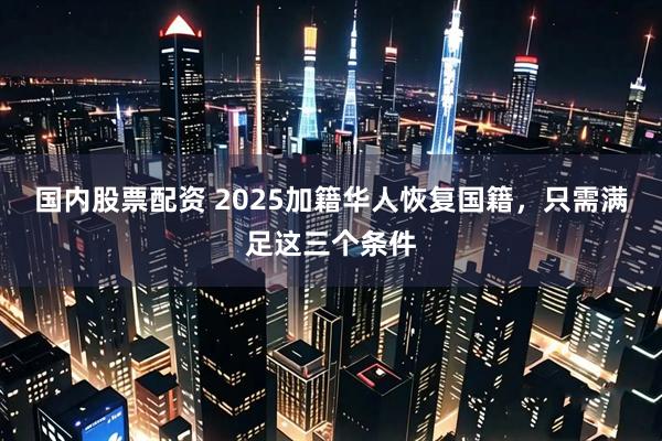 国内股票配资 2025加籍华人恢复国籍，只需满足这三个条件