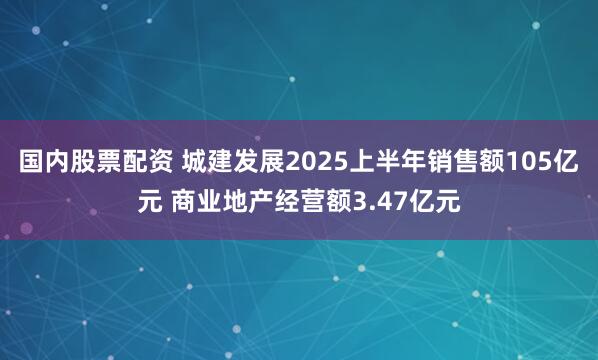 国内股票配资 城建发展2025上半年销售额105亿元 商业地产经营额3.47亿元