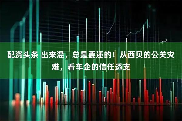 配资头条 出来混，总是要还的！从西贝的公关灾难，看车企的信任透支