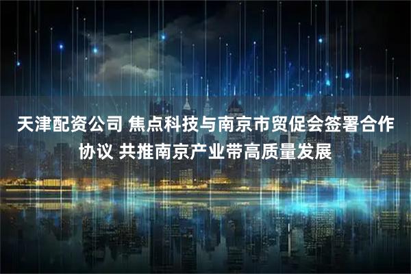 天津配资公司 焦点科技与南京市贸促会签署合作协议 共推南京产业带高质量发展