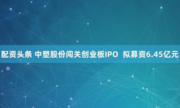 配资头条 中塑股份闯关创业板IPO 拟募资6.45亿元
