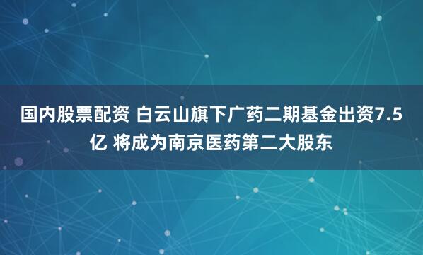 国内股票配资 白云山旗下广药二期基金出资7.5亿 将成为南京医药第二大股东