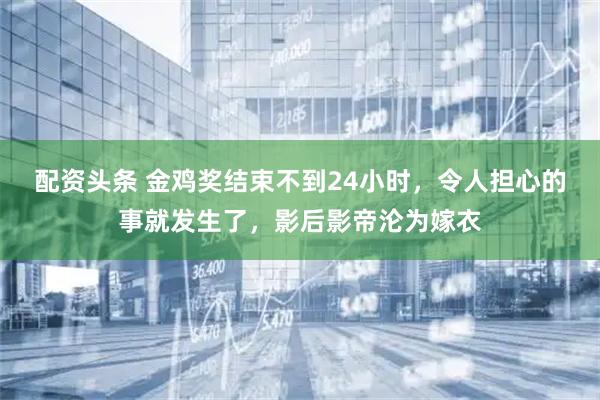 配资头条 金鸡奖结束不到24小时，令人担心的事就发生了，影后影帝沦为嫁衣