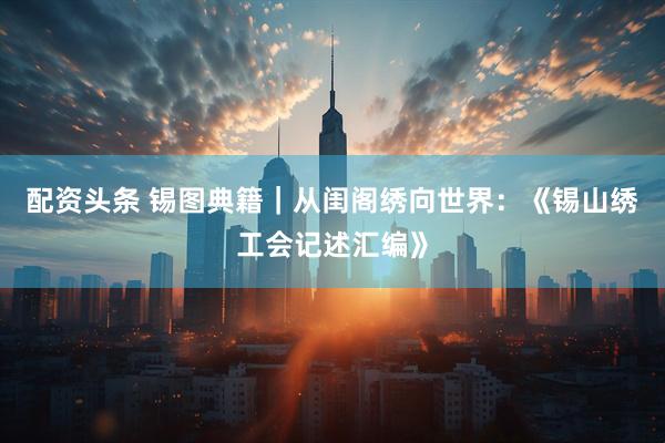 配资头条 锡图典籍｜从闺阁绣向世界：《锡山绣工会记述汇编》