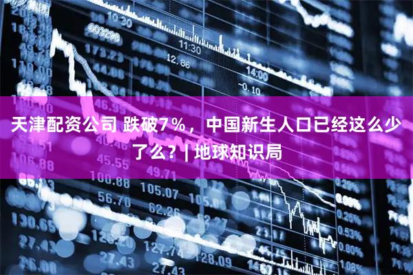 天津配资公司 跌破7％，中国新生人口已经这么少了么？| 地球知识局