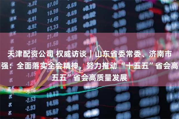 天津配资公司 权威访谈｜山东省委常委、济南市委书记刘强：全面落实全会精神，努力推动 “十五五”省会高质量发展