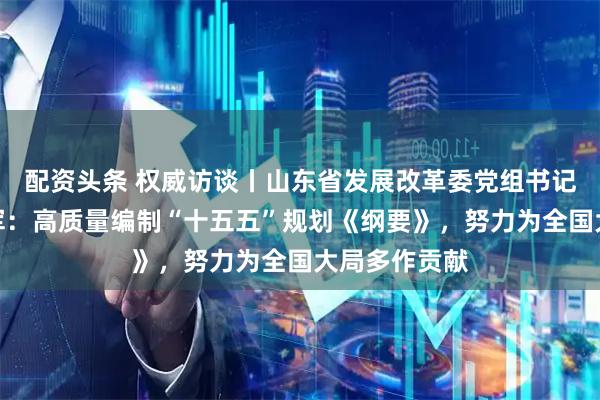配资头条 权威访谈丨山东省发展改革委党组书记、主任孙爱军：高质量编制“十五五”规划《纲要》，努力为全国大局多作贡献