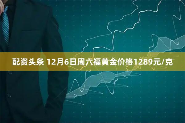 配资头条 12月6日周六福黄金价格1289元/克