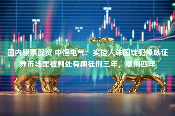 国内股票配资 中恒电气:实控人朱国锭犯操纵证券市场罪被判处有期徒刑三年,缓刑四年