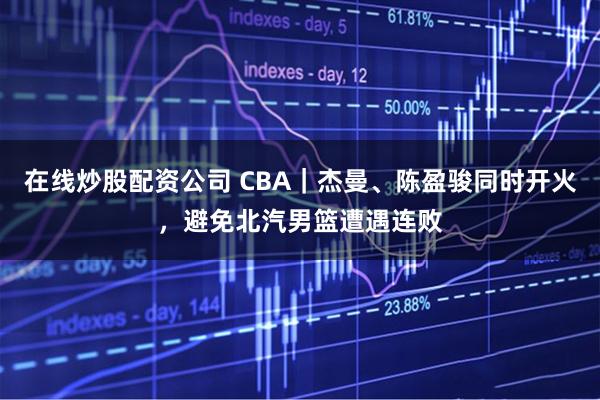在线炒股配资公司 CBA｜杰曼、陈盈骏同时开火，避免北汽男篮遭遇连败