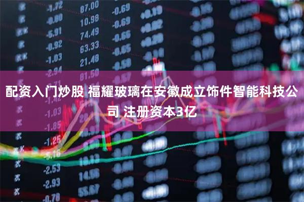 配资入门炒股 福耀玻璃在安徽成立饰件智能科技公司 注册资本3亿