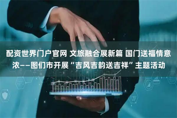 配资世界门户官网 文旅融合展新篇 国门送福情意浓——图们市开展“吉风吉韵送吉祥”主题活动