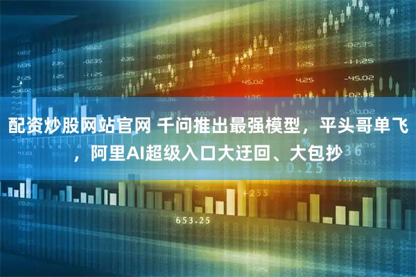 配资炒股网站官网 千问推出最强模型，平头哥单飞，阿里AI超级入口大迂回、大包抄