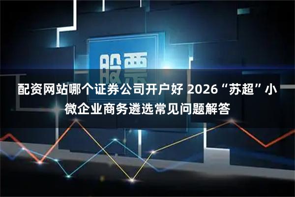 配资网站哪个证券公司开户好 2026“苏超”小微企业商务遴选常见问题解答