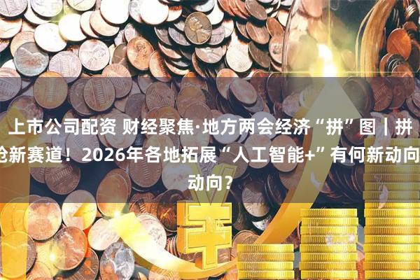 上市公司配资 财经聚焦·地方两会经济“拼”图｜拼抢新赛道！2026年各地拓展“人工智能+”有何新动向？