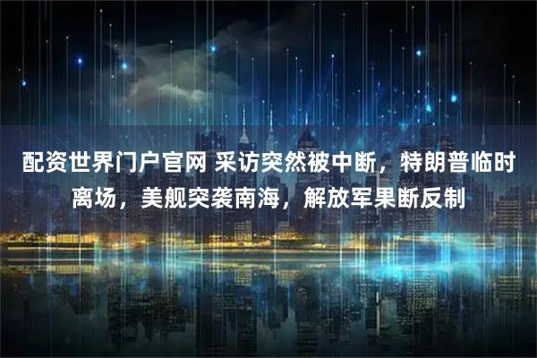 配资世界门户官网 采访突然被中断，特朗普临时离场，美舰突袭南海，解放军果断反制