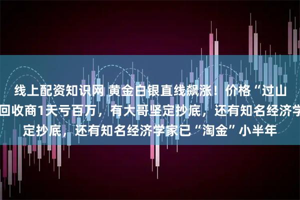 线上配资知识网 黄金白银直线飙涨！价格“过山车”背后众生相：有回收商1天亏百万，有大哥坚定抄底，还有知名经济学家已“淘金”小半年