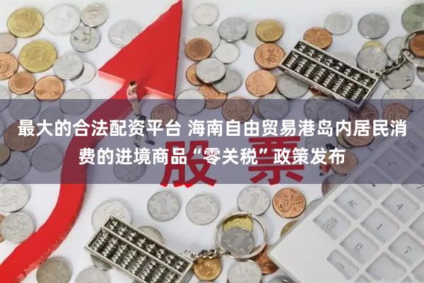 最大的合法配资平台 海南自由贸易港岛内居民消费的进境商品“零关税”政策发布