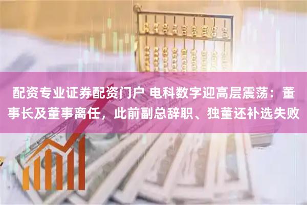 配资专业证券配资门户 电科数字迎高层震荡：董事长及董事离任，此前副总辞职、独董还补选失败