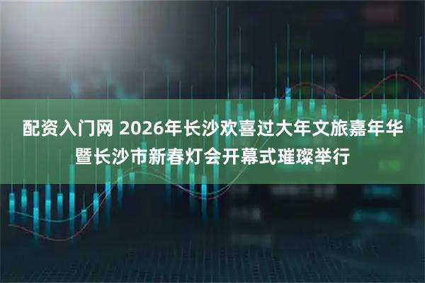 配资入门网 2026年长沙欢喜过大年文旅嘉年华暨长沙市新春灯会开幕式璀璨举行