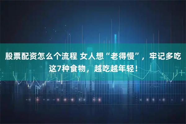 股票配资怎么个流程 女人想“老得慢”，牢记多吃这7种食物，越吃越年轻！