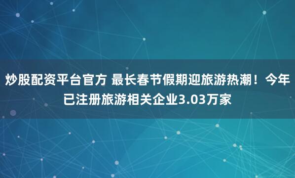 炒股配资平台官方 最长春节假期迎旅游热潮！今年已注册旅游相关企业3.03万家