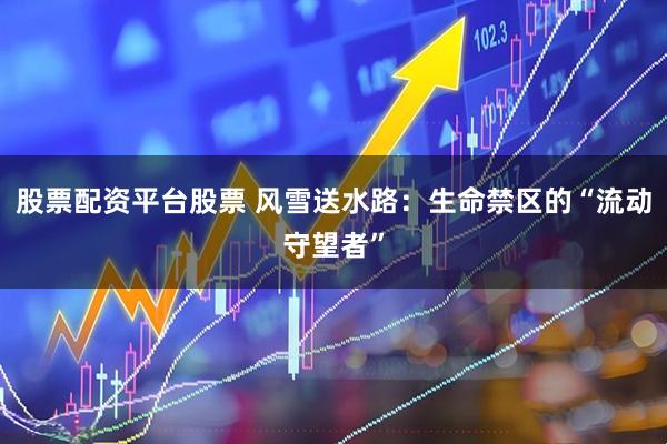股票配资平台股票 风雪送水路：生命禁区的“流动守望者”