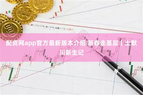 配资网app官方最新版本介绍 新春走基层｜土默川新生记