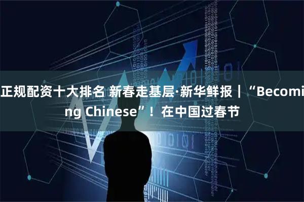 正规配资十大排名 新春走基层·新华鲜报｜“Becoming Chinese”！在中国过春节