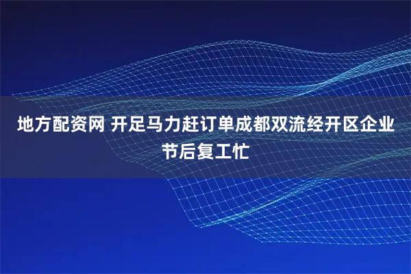 地方配资网 开足马力赶订单成都双流经开区企业节后复工忙