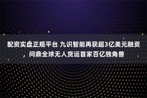 配资实盘正规平台 九识智能再获超3亿美元融资，问鼎全球无人货运首家百亿独角兽
