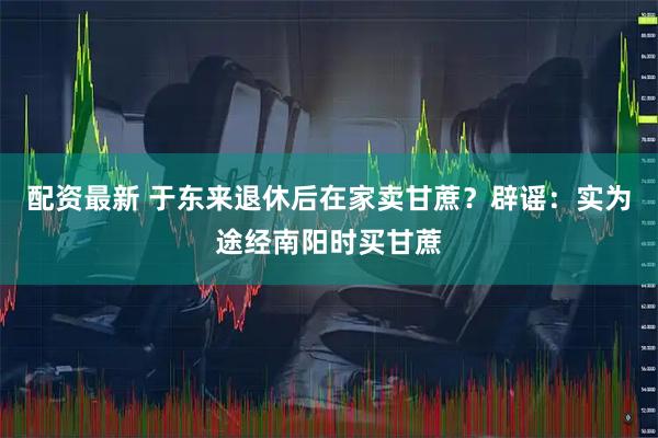 配资最新 于东来退休后在家卖甘蔗？辟谣：实为途经南阳时买甘蔗