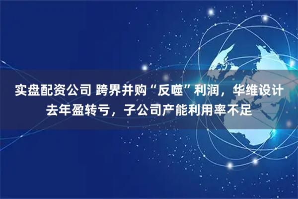 实盘配资公司 跨界并购“反噬”利润，华维设计去年盈转亏，子公司产能利用率不足