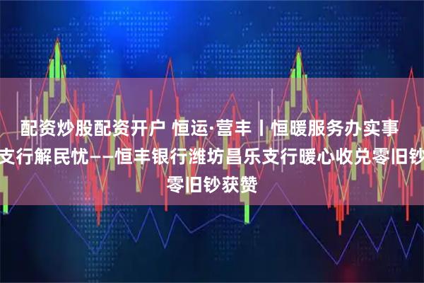 配资炒股配资开户 恒运·营丰丨恒暖服务办实事 昌乐支行解民忧——恒丰银行潍坊昌乐支行暖心收兑零旧钞获赞