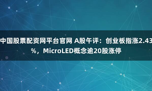 中国股票配资网平台官网 A股午评：创业板指涨2.43%，MicroLED概念逾20股涨停