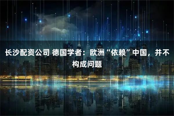 长沙配资公司 德国学者：欧洲“依赖”中国，并不构成问题