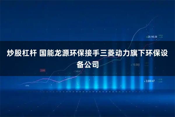 炒股杠杆 国能龙源环保接手三菱动力旗下环保设备公司