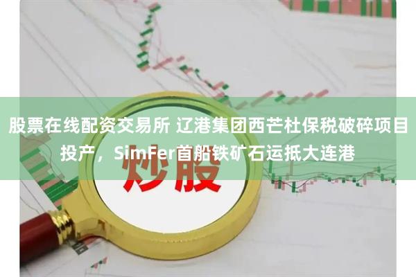 股票在线配资交易所 辽港集团西芒杜保税破碎项目投产,SimFer首船铁矿石运抵大连港