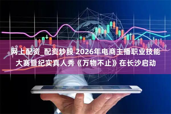 网上配资_配资炒股 2026年电商主播职业技能大赛暨纪实真人秀《万物不止》在长沙启动