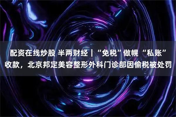 配资在线炒股 半两财经｜“免税”做幌 “私账”收款，北京邦定美容整形外科门诊部因偷税被处罚