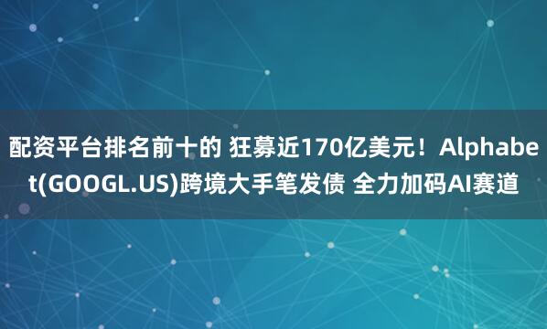配资平台排名前十的 狂募近170亿美元！Alphabet(GOOGL.US)跨境大手笔发债 全力加码AI赛道