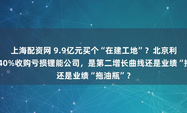 上海配资网 9.9亿元买个“在建工地”？北京利尔溢价340%收购亏损锂能公司，是第二增长曲线还是业绩“拖油瓶”？