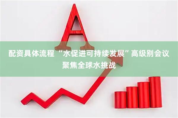 配资具体流程 “水促进可持续发展”高级别会议聚焦全球水挑战