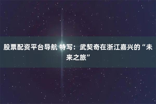 股票配资平台导航 特写：武契奇在浙江嘉兴的“未来之旅”