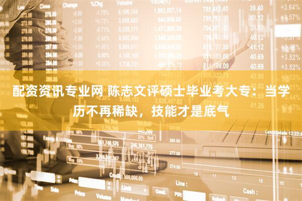 配资资讯专业网 陈志文评硕士毕业考大专：当学历不再稀缺，技能才是底气