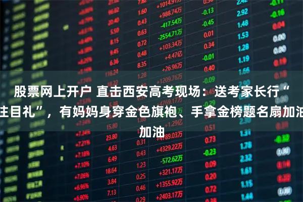 股票网上开户 直击西安高考现场:送考家长行“注目礼”,有妈妈身穿金色旗袍、手拿金榜题名扇加油