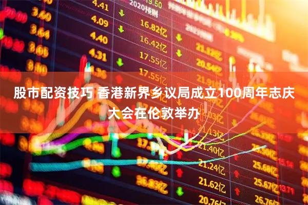 股市配资技巧 香港新界乡议局成立100周年志庆大会在伦敦举办