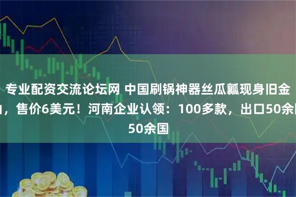 专业配资交流论坛网 中国刷锅神器丝瓜瓤现身旧金山，售价6美元！河南企业认领：100多款，出口50余国